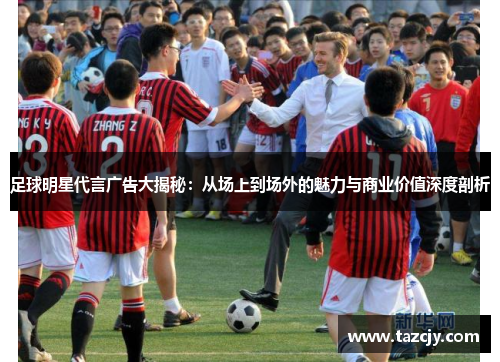 足球明星代言广告大揭秘：从场上到场外的魅力与商业价值深度剖析
