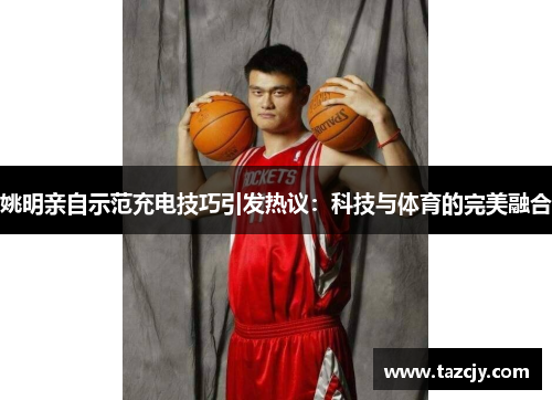 姚明亲自示范充电技巧引发热议：科技与体育的完美融合