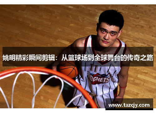 姚明精彩瞬间剪辑：从篮球场到全球舞台的传奇之路