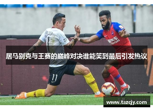 居马别克与王赛的巅峰对决谁能笑到最后引发热议